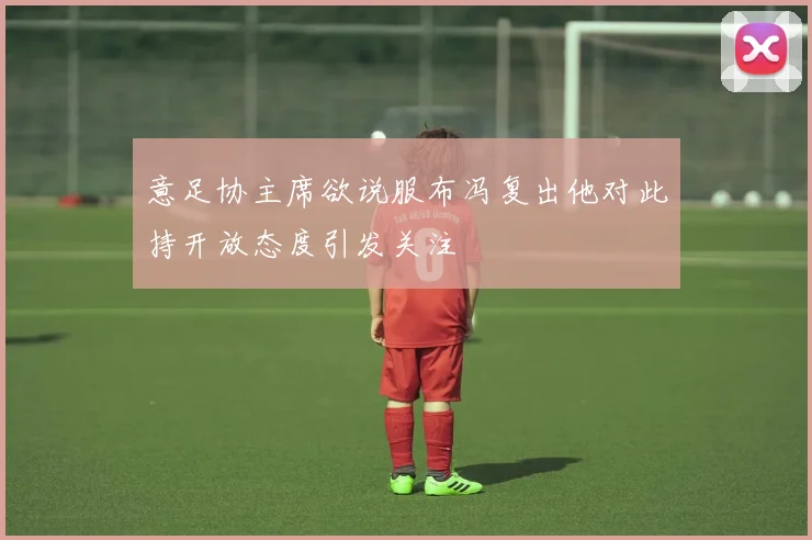 意足协主席欲说服布冯复出他对此持开放态度引发关注