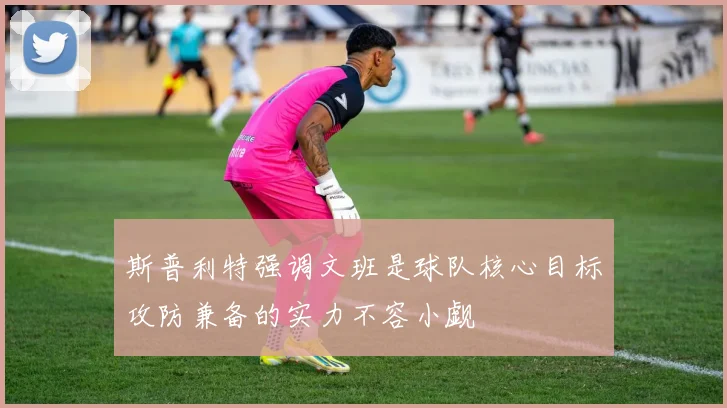 斯普利特强调文班是球队核心目标攻防兼备的实力不容小觑