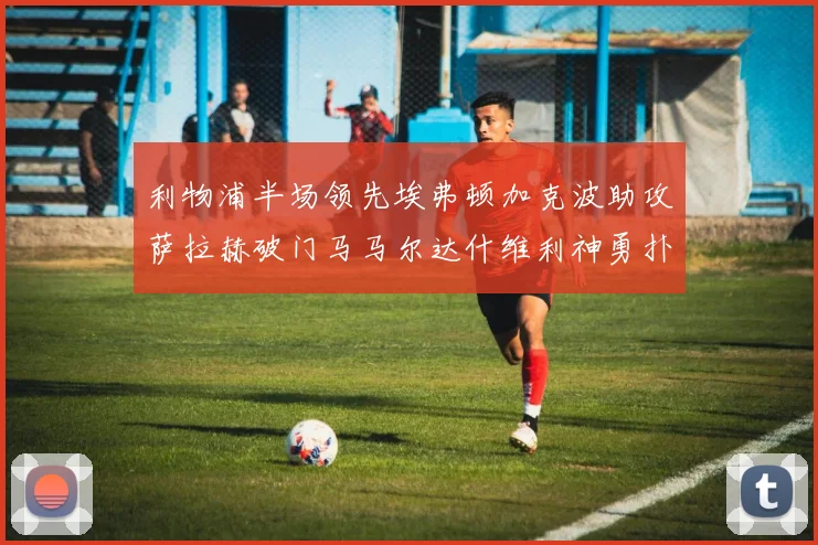 利物浦半场领先埃弗顿加克波助攻萨拉赫破门马马尔达什维利神勇扑救