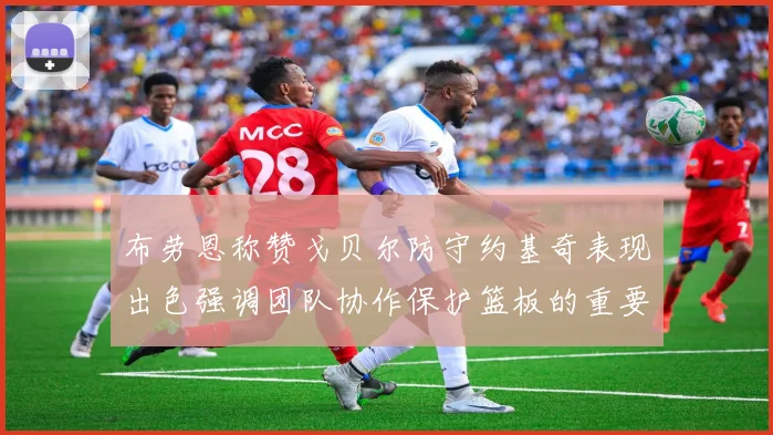 布劳恩称赞戈贝尔防守约基奇表现出色强调团队协作保护篮板的重要性