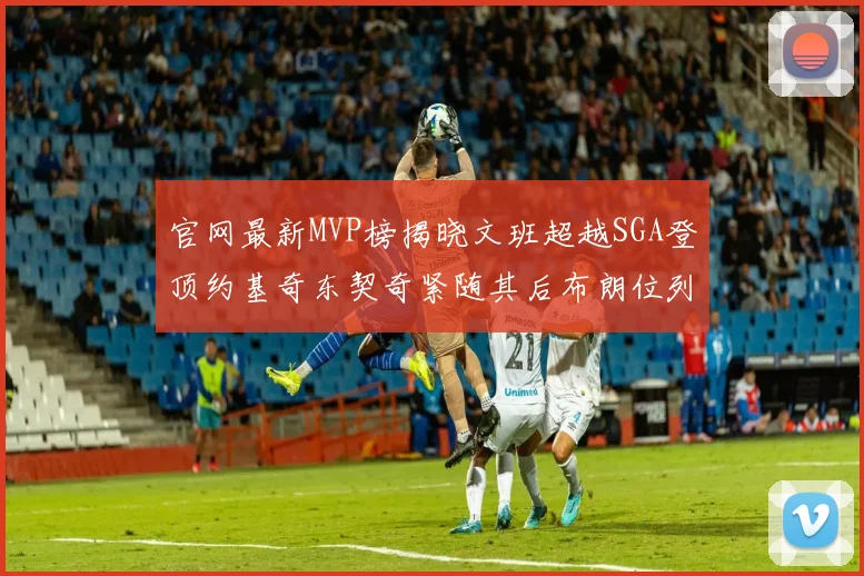 官网最新MVP榜揭晓文班超越SGA登顶约基奇东契奇紧随其后布朗位列第五